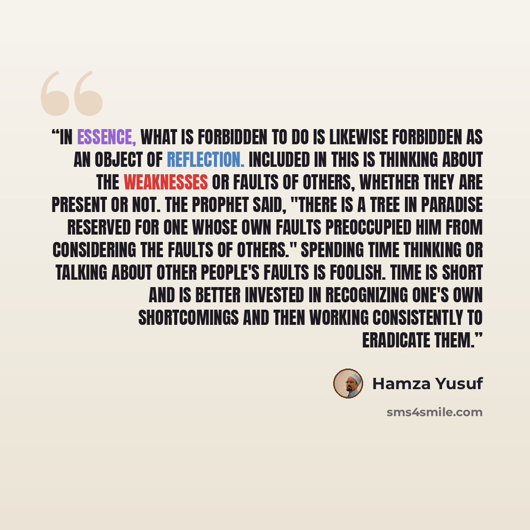 “In essence, what is forbidden to do is likewise forbidden as an object of reflection. Included in this is thinking about the weaknesses or faults of others, whether they are present or not. The Prophet said, "There is a tree in Paradise reserved for one whose own faults preoccupied him from…” quote by Hamza Yusuf