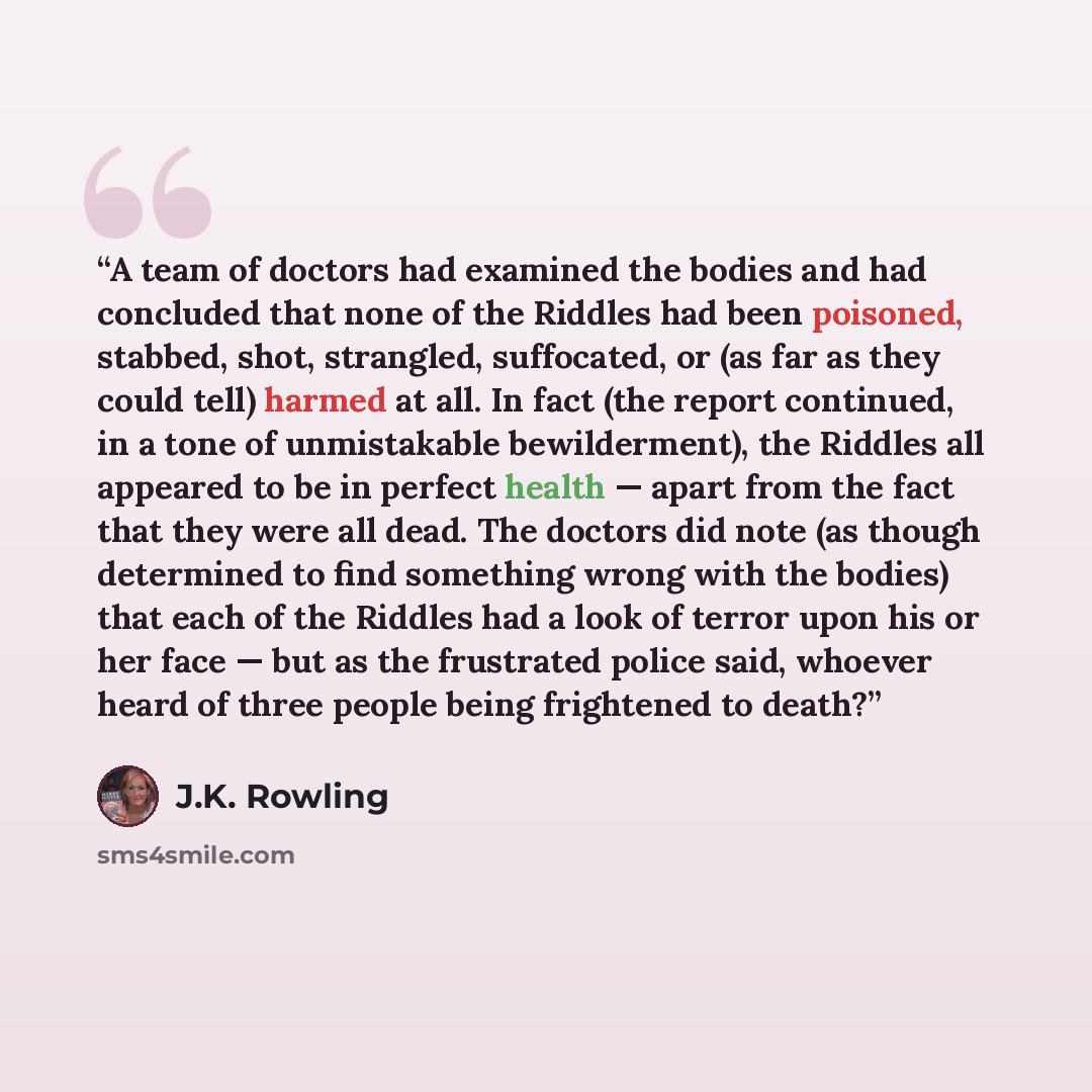 “A team of doctors had examined the bodies and had concluded that none of the Riddles had been poisoned, stabbed, shot, strangled, suffocated, or (as far as they could tell) harmed at all. In fact (the report continued, in a tone of unmistakable bewilderment), the Riddles all appeared to be in…” quote by J.K. Rowling