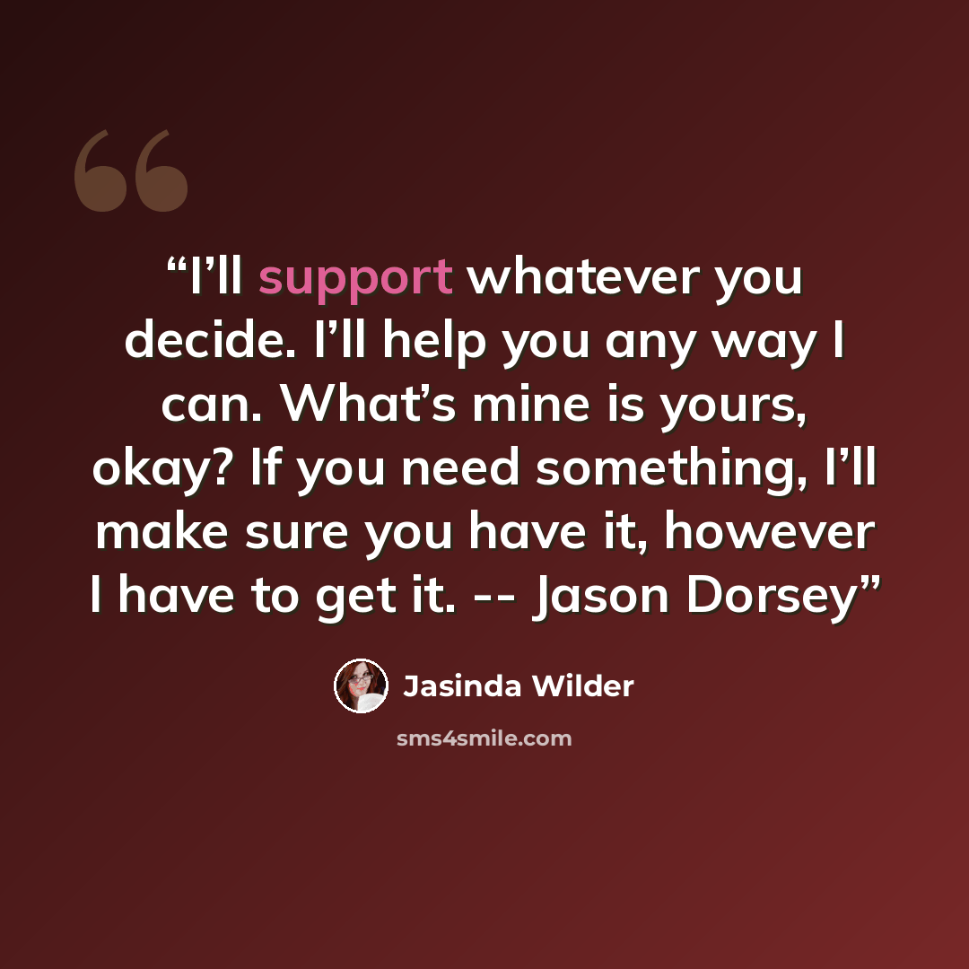 “I’ll support whatever you decide. I’ll help you any way I can. What’s mine is yours, okay? If you need something, I’ll make sure you have it, however I have to get it. -- Jason Dorsey” quote by Jasinda Wilder