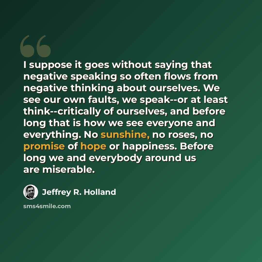 “I suppose it goes without saying that negative speaking so often flows from negative thinking about ourselves. We see our own faults, we speak--or at least think--critically of ourselves, and before long that is how we see everyone and everything. No sunshine, no roses, no promise of hope or…” quote by Jeffrey R. Holland