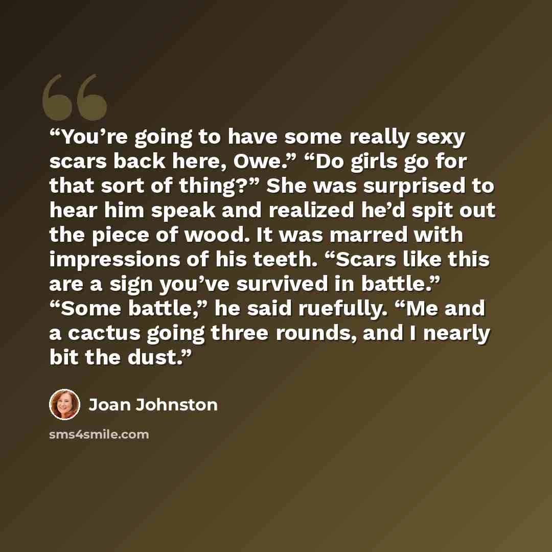 “You’re going to have some really sexy scars back here, Owe.” “Do girls go for that sort of thing?” She was surprised to hear him speak and realized he’d spit out the piece of wood. It was marred with impressions of his teeth. “Scars like this are a sign you’ve survived in battle.” “Some battle,”…” quote by Joan Johnston