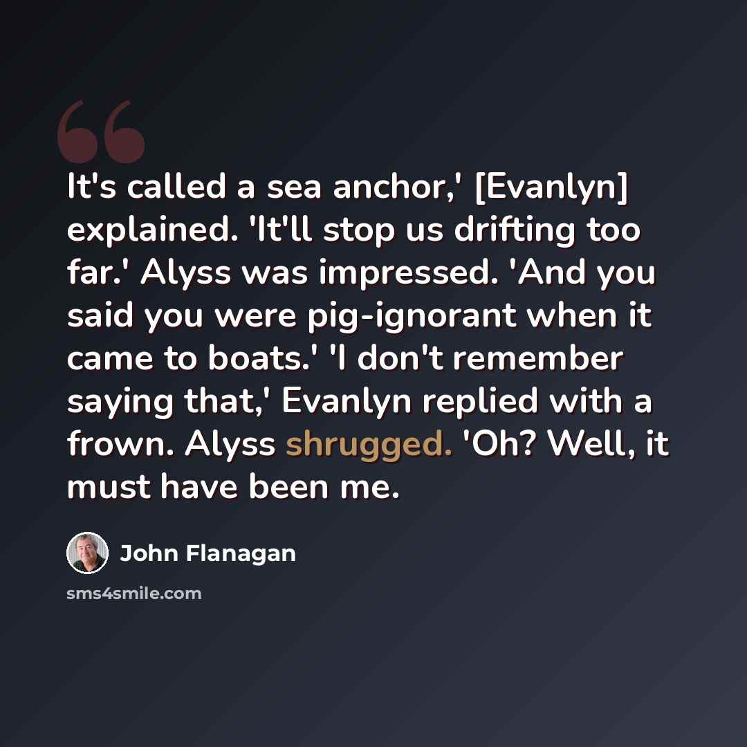 “It's called a sea anchor,' [Evanlyn] explained. 'It'll stop us drifting too far.' Alyss was impressed. 'And you said you were pig-ignorant when it came to boats.' 'I don't remember saying that,' Evanlyn replied with a frown. Alyss shrugged. 'Oh? Well, it must have been me.” quote by John Flanagan