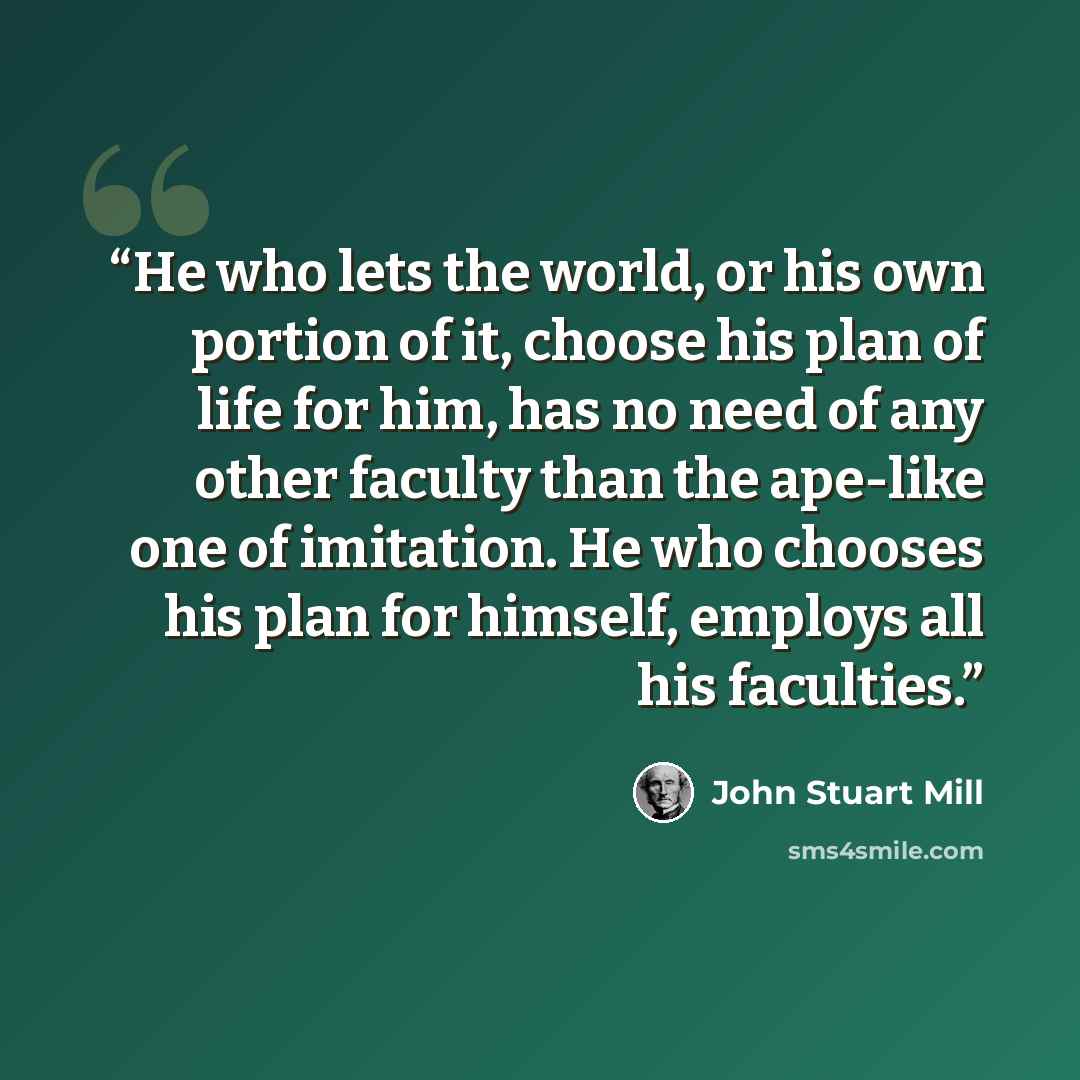 “He who lets the world, or his own portion of it, choose his plan of life for him, has no need of any other faculty than the ape-like one of imitation. He who chooses his plan for himself, employs all his faculties.” quote by John Stuart Mill