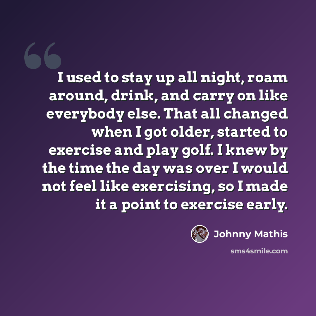 “I used to stay up all night, roam around, drink, and carry on like everybody else. That all changed when I got older, started to exercise and play golf. I knew by the time the day was over I would not feel like exercising, so I made it a point to exercise early.” quote by Johnny Mathis