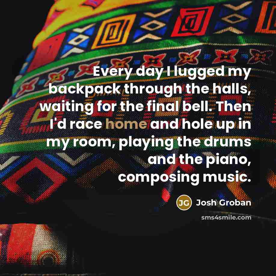 “Every day I lugged my backpack through the halls, waiting for the final bell. Then I'd race home and hole up in my room, playing the drums and the piano, composing music.” quote by Josh Groban