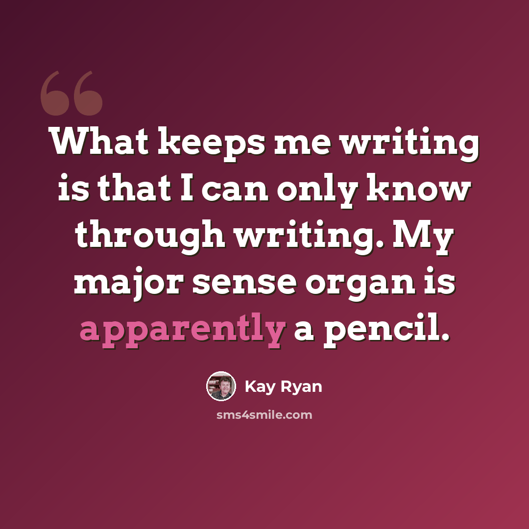 “What keeps me writing is that I can only know through writing. My major sense organ is apparently a pencil.” quote by Kay Ryan