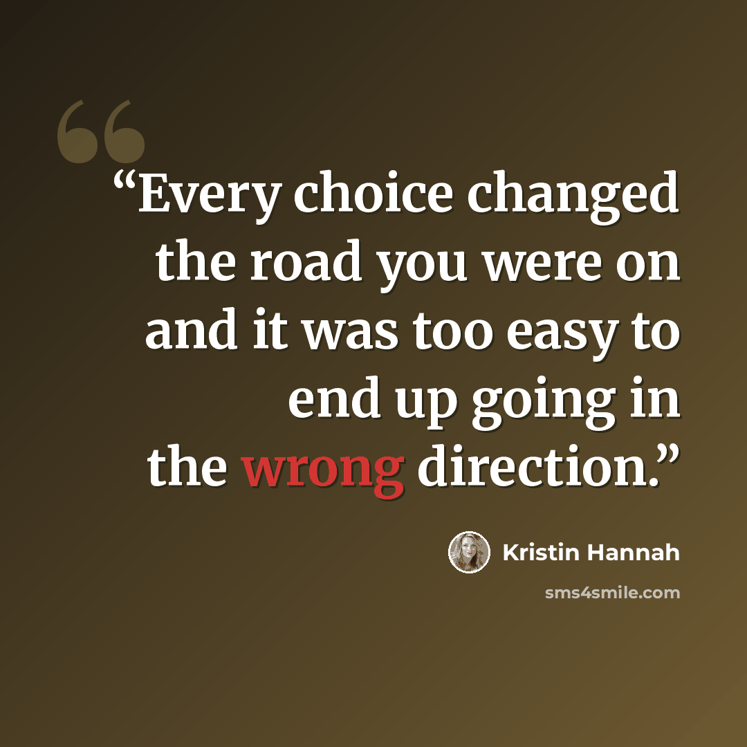 “Every choice changed the road you were on and it was too easy to end up going in the wrong direction.” quote by Kristin Hannah