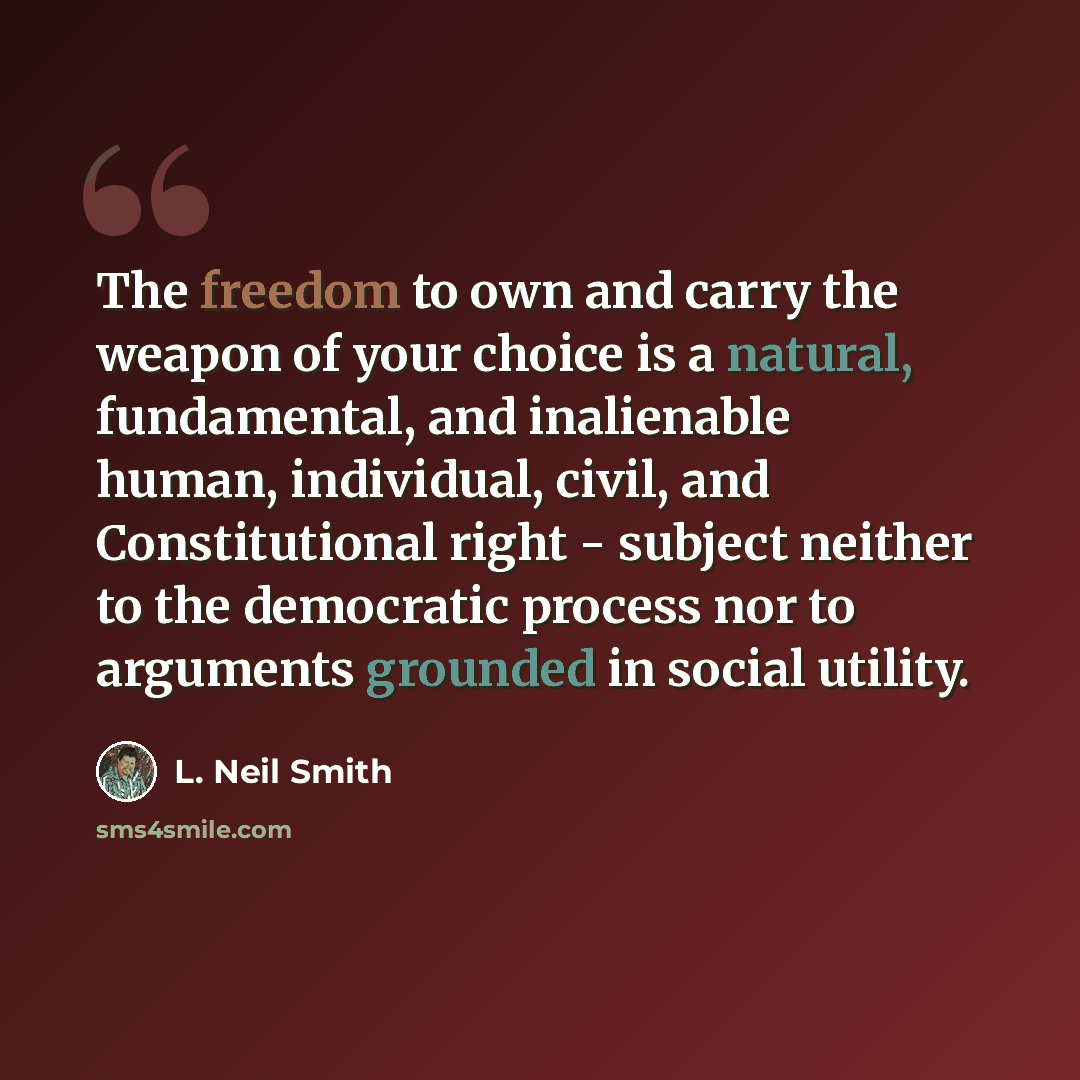 “The freedom to own and carry the weapon of your choice is a natural, fundamental, and inalienable human, individual, civil, and Constitutional right - subject neither to the democratic process nor to arguments grounded in social utility.” quote by L. Neil Smith