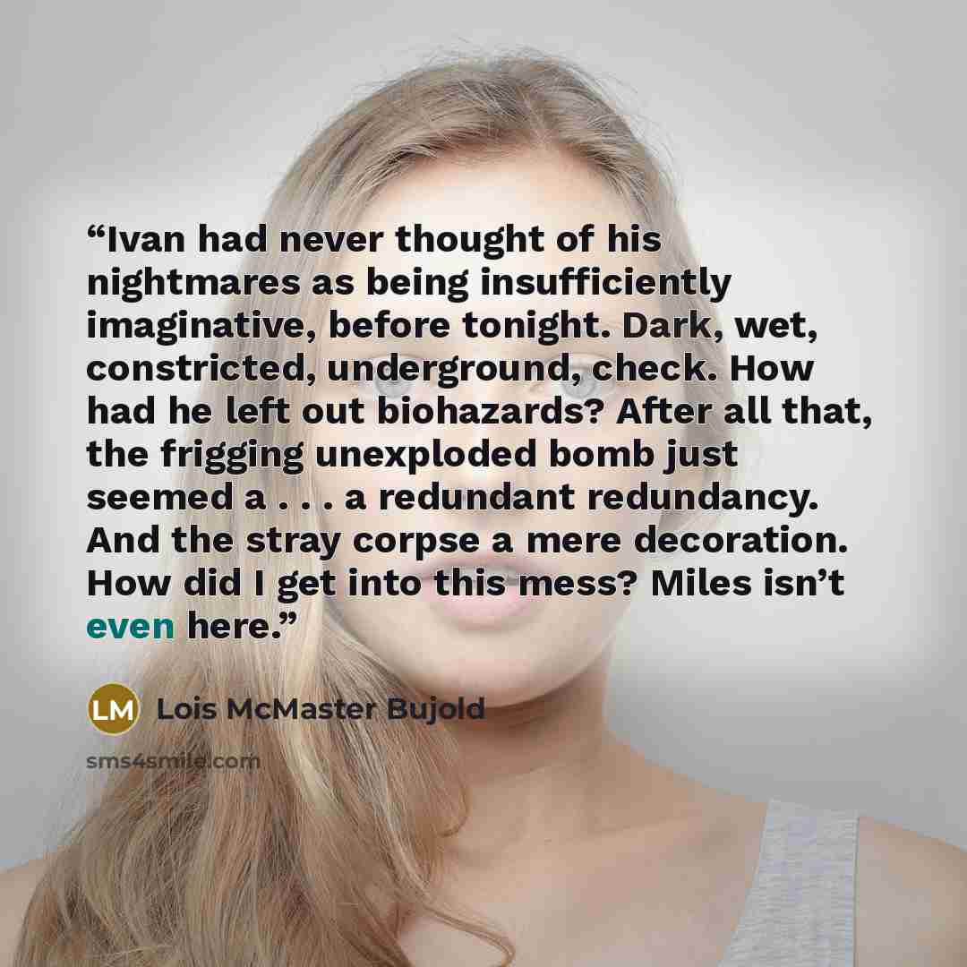 “Ivan had never thought of his nightmares as being insufficiently imaginative, before tonight. Dark, wet, constricted, underground, check. How had he left out biohazards? After all that, the frigging unexploded bomb just seemed a . . . a redundant redundancy. And the stray corpse a mere decoration…” quote by Lois McMaster Bujold