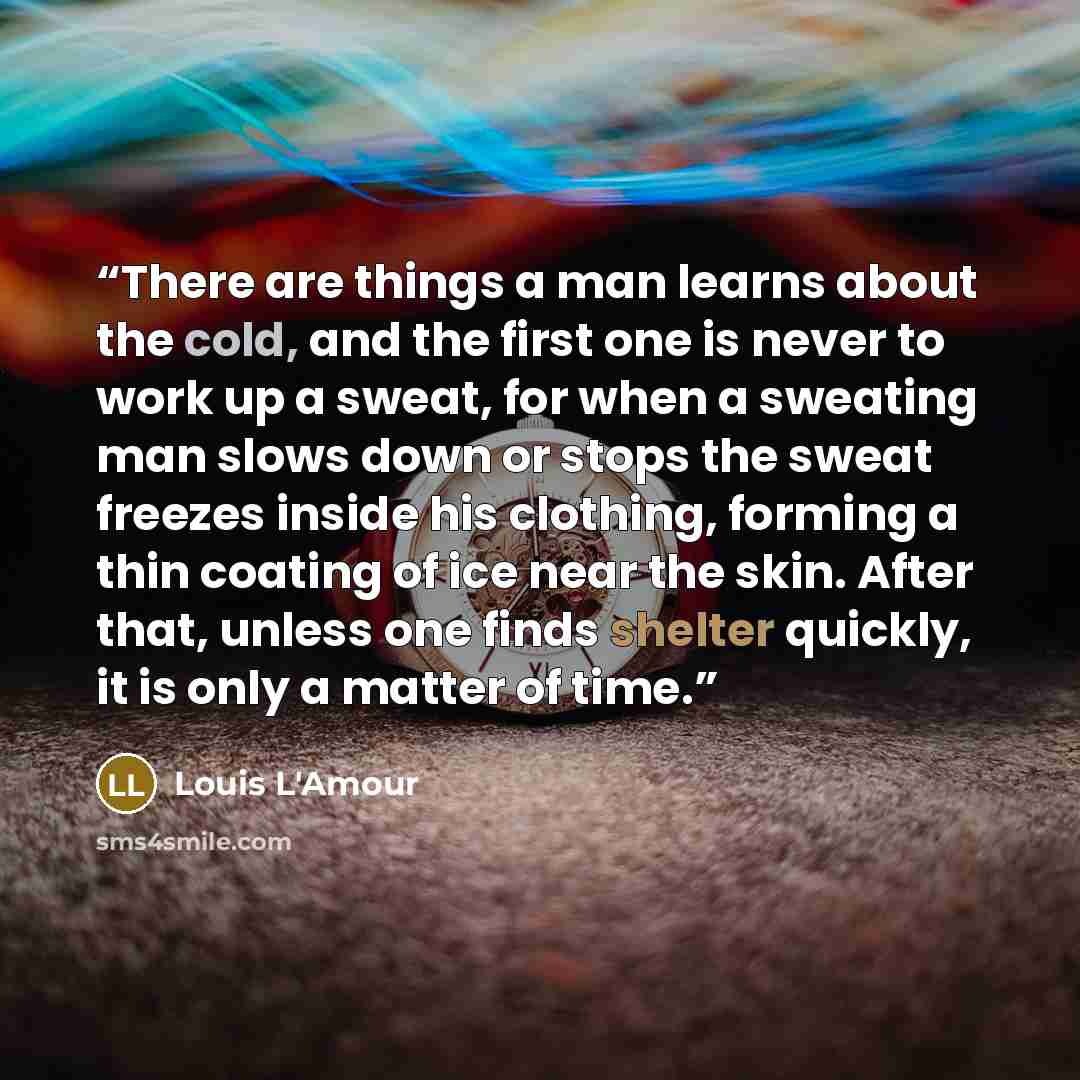 “There are things a man learns about the cold, and the first one is never to work up a sweat, for when a sweating man slows down or stops the sweat freezes inside his clothing, forming a thin coating of ice near the skin. After that, unless one finds shelter quickly, it is only a matter of time.” quote by Louis L'Amour