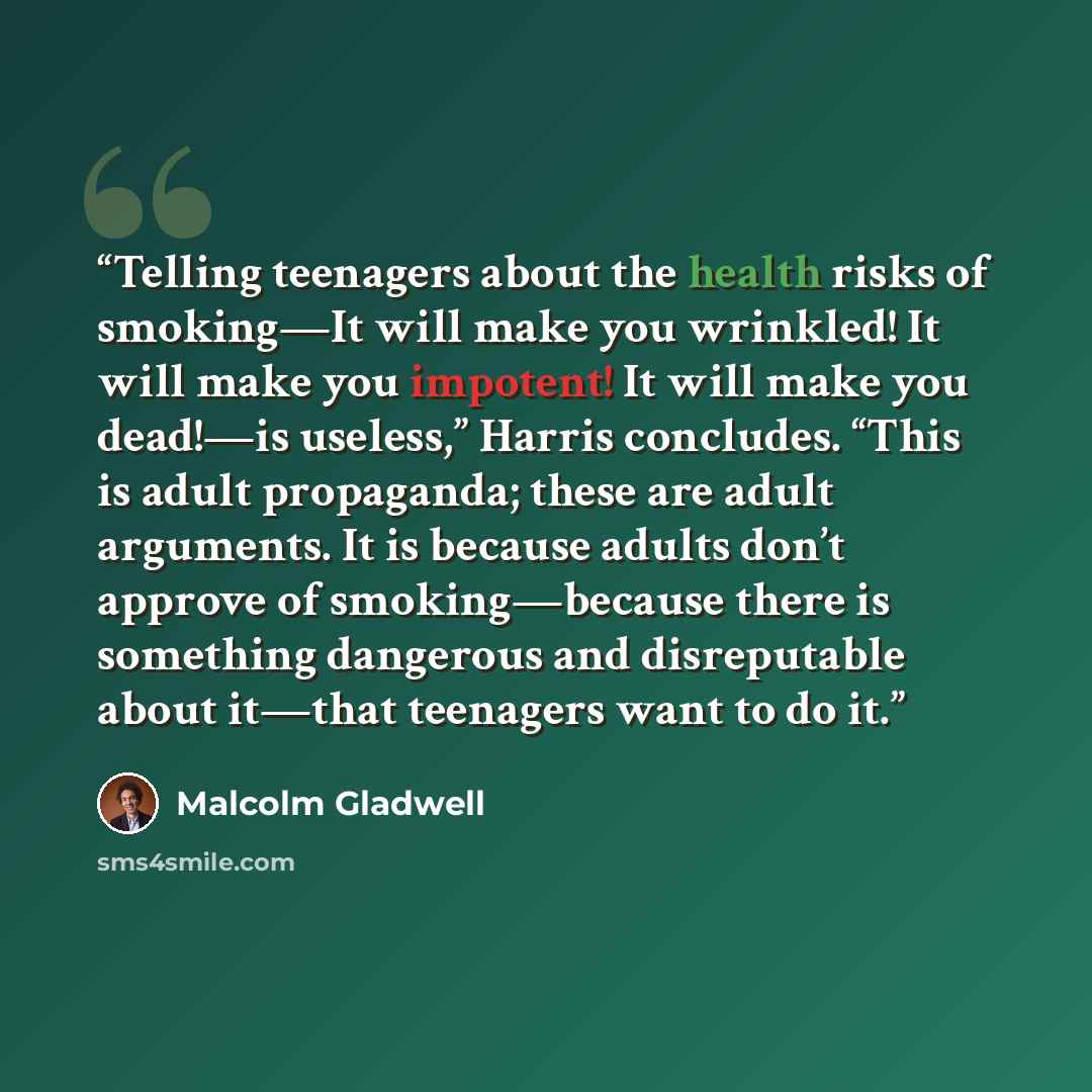 “Telling teenagers about the health risks of smoking—It will make you wrinkled! It will make you impotent! It will make you dead!—is useless,” Harris concludes. “This is adult propaganda; these are adult arguments. It is because adults don’t approve of smoking—because there is something dangerous…” quote by Malcolm Gladwell