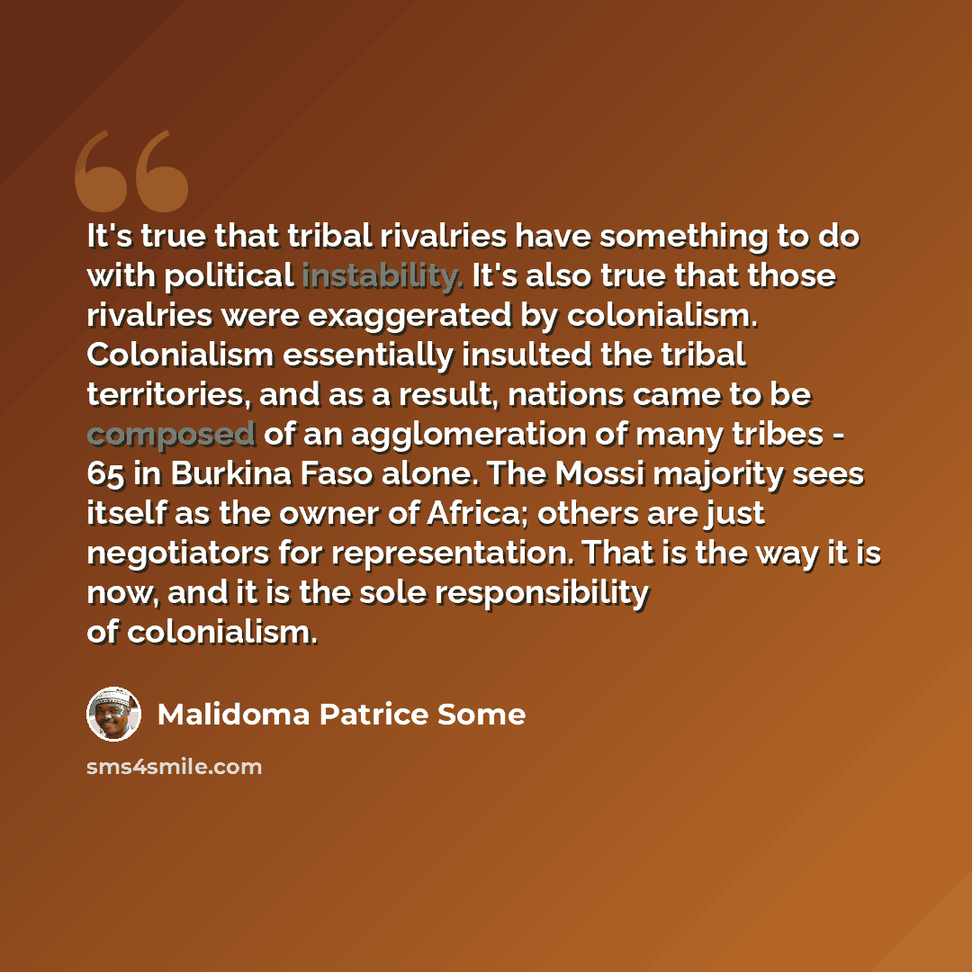 “It's true that tribal rivalries have something to do with political instability. It's also true that those rivalries were exaggerated by colonialism. Colonialism essentially insulted the tribal territories, and as a result, nations came to be composed of an agglomeration of many tribes - 65 in…” quote by Malidoma Patrice Some