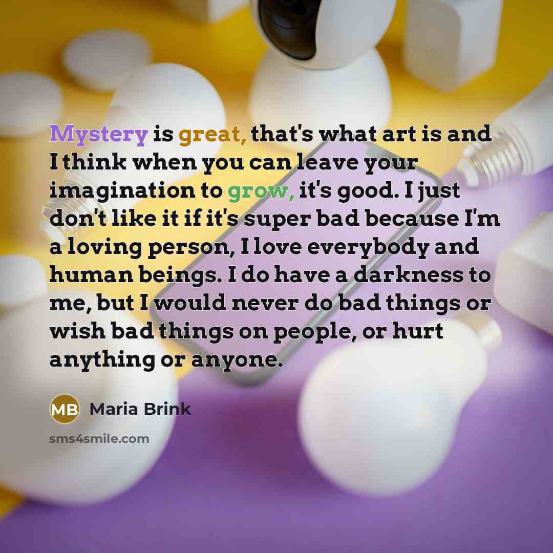 “Mystery is great, that's what art is and I think when you can leave your imagination to grow, it's good. I just don't like it if it's super bad because I'm a loving person, I love everybody and human beings. I do have a darkness to me, but I would never do bad things or wish bad things on people…” quote by Maria Brink