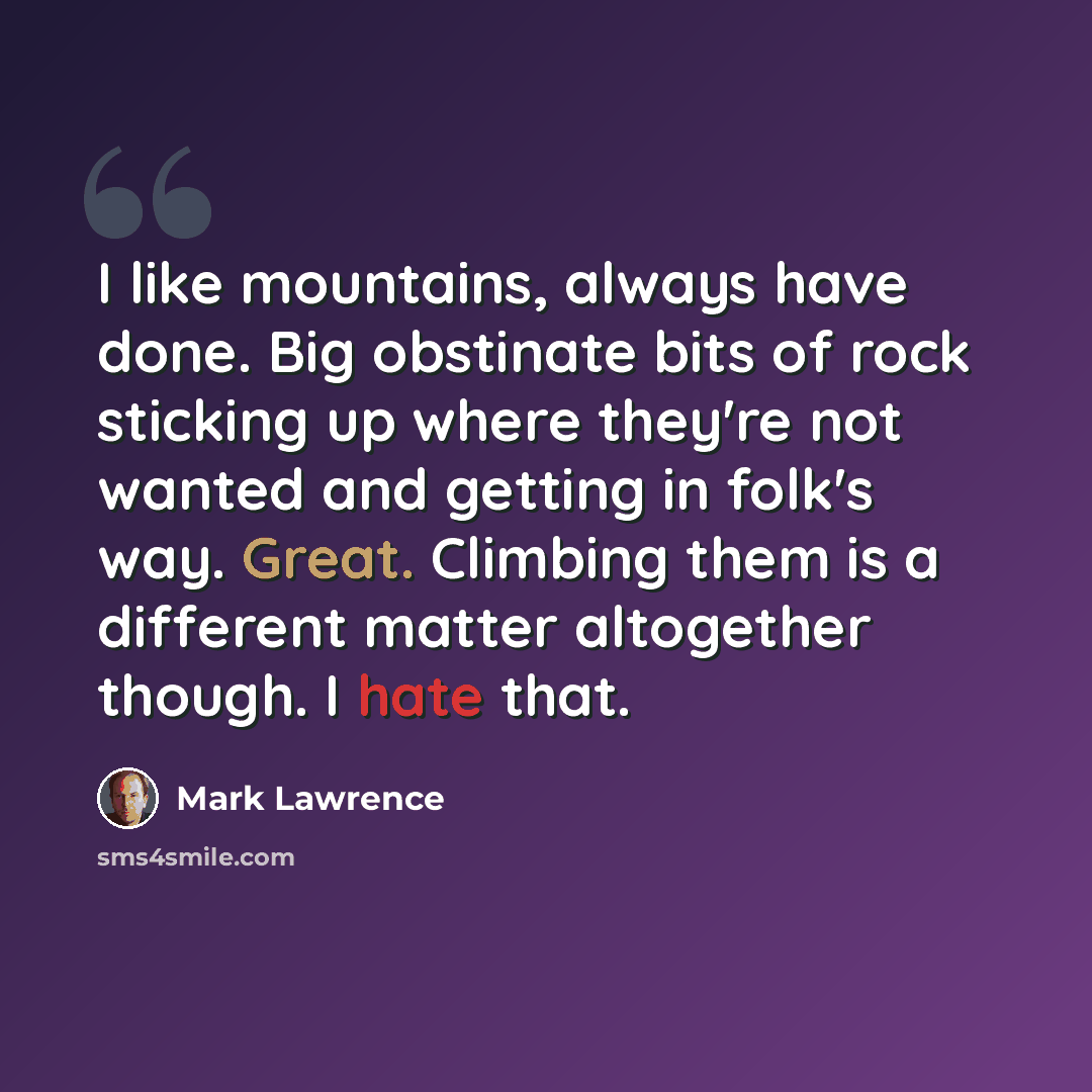 “I like mountains, always have done. Big obstinate bits of rock sticking up where they're not wanted and getting in folk's way. Great. Climbing them is a different matter altogether though. I hate that.” quote by Mark Lawrence