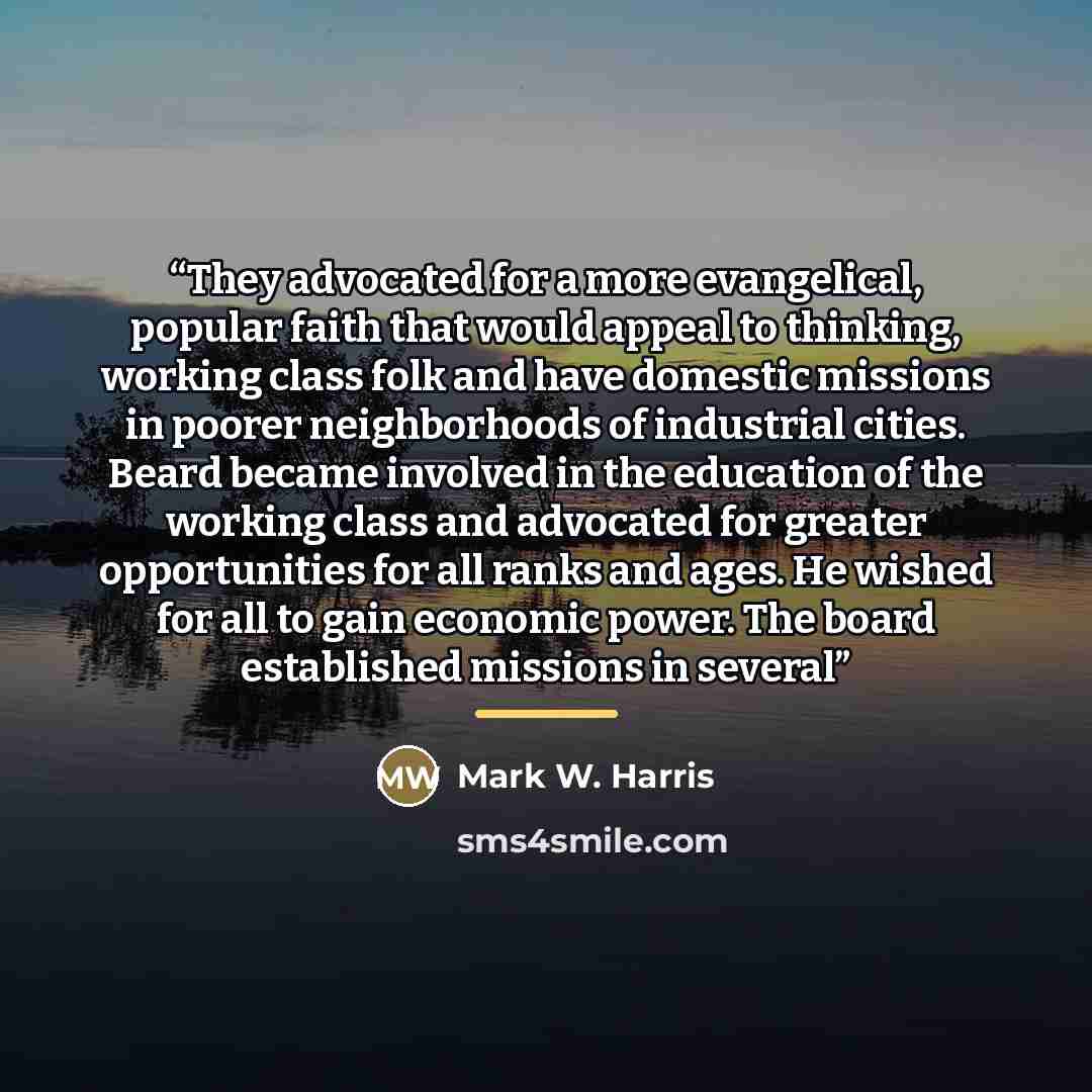 “They advocated for a more evangelical, popular faith that would appeal to thinking, working class folk and have domestic missions in poorer neighborhoods of industrial cities. Beard became involved in the education of the working class and advocated for greater opportunities for all ranks and…” quote by Mark W. Harris