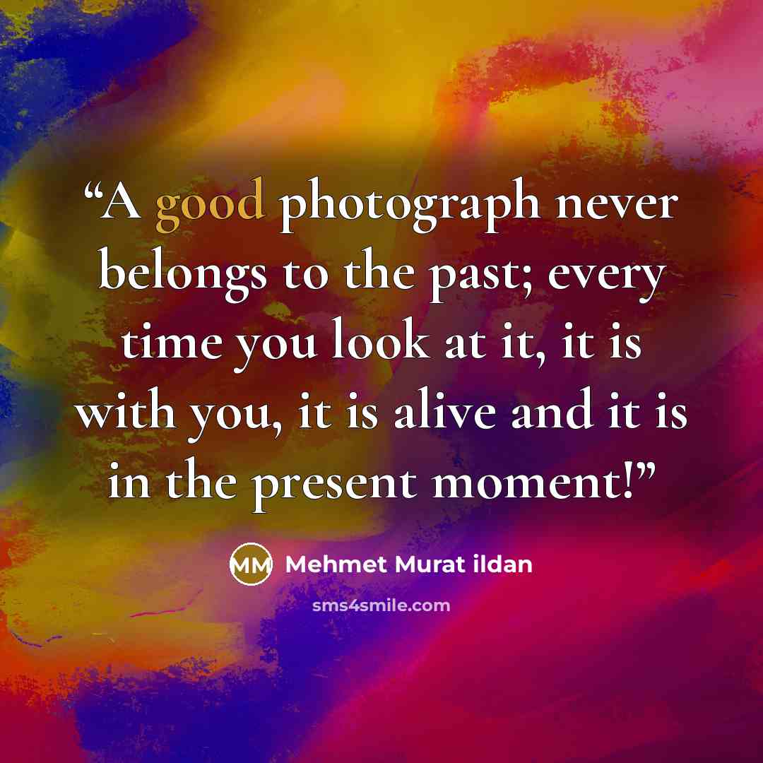 “A good photograph never belongs to the past; every time you look at it, it is with you, it is alive and it is in the present moment!” quote by Mehmet Murat ildan