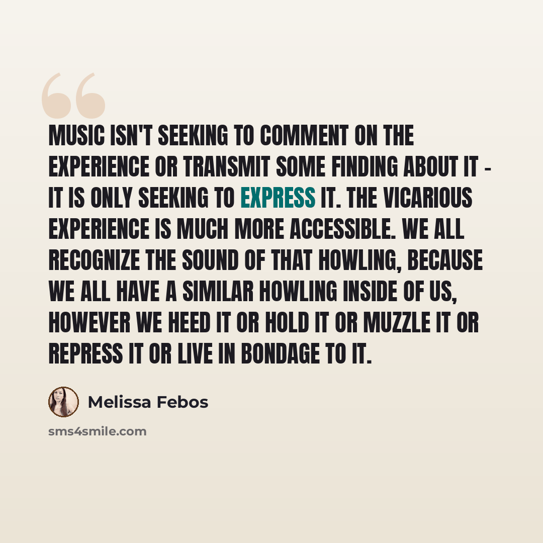 “Music isn't seeking to comment on the experience or transmit some finding about it - it is only seeking to express it. The vicarious experience is much more accessible. We all recognize the sound of that howling, because we all have a similar howling inside of us, however we heed it or hold it or…” quote by Melissa Febos