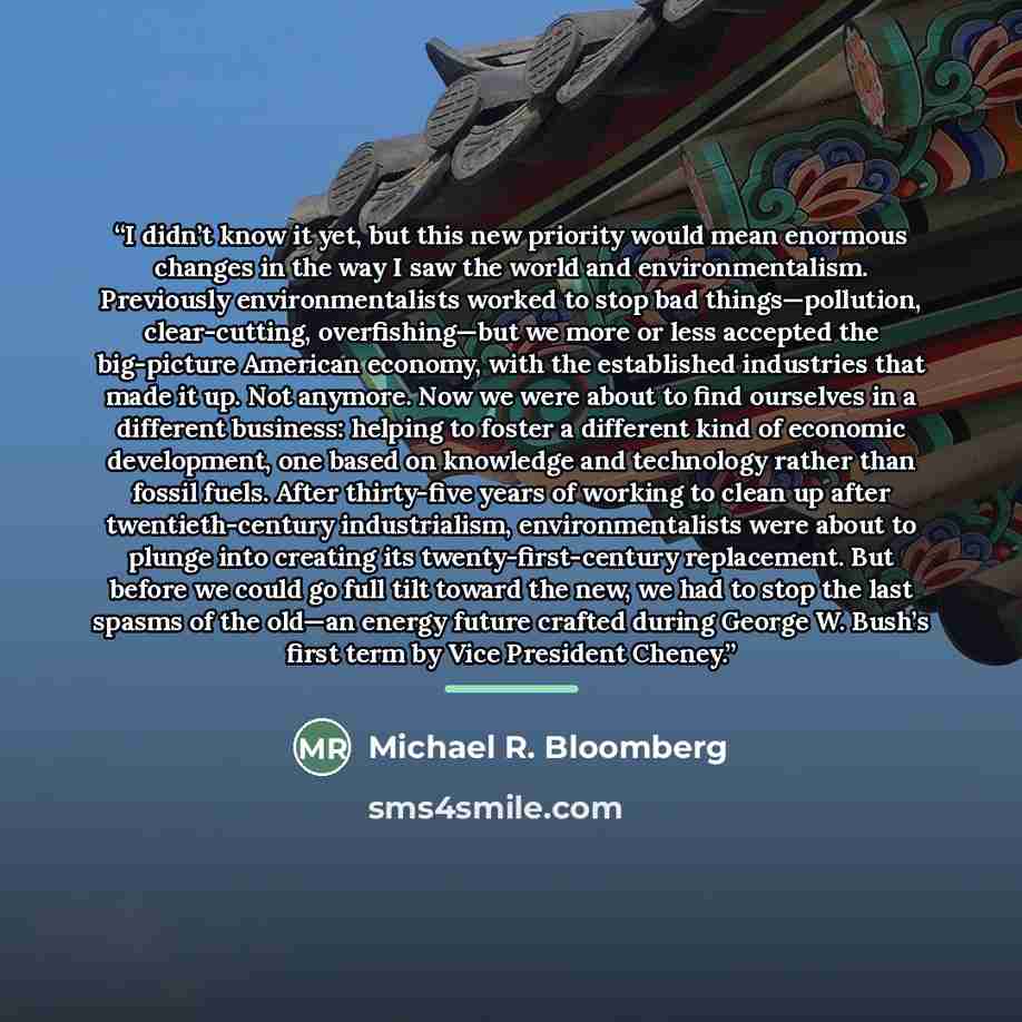 “I didn’t know it yet, but this new priority would mean enormous changes in the way I saw the world and environmentalism. Previously environmentalists worked to stop bad things—pollution, clear-cutting, overfishing—but we more or less accepted the big-picture American economy, with the established…” quote by Michael R. Bloomberg