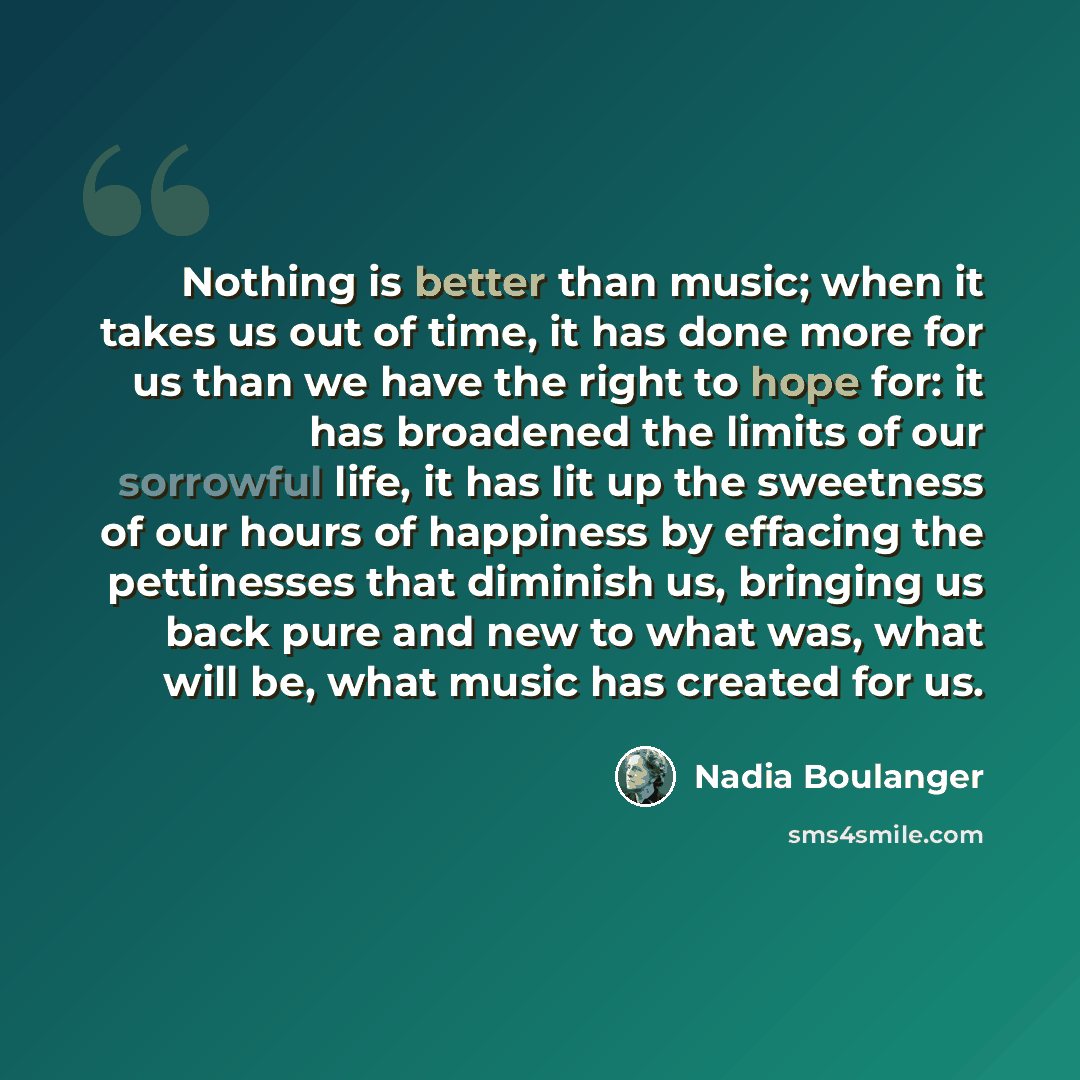 “Nothing is better than music; when it takes us out of time, it has done more for us than we have the right to hope for: it has broadened the limits of our sorrowful life, it has lit up the sweetness of our hours of happiness by effacing the pettinesses that diminish us, bringing us back pure and…” quote by Nadia Boulanger