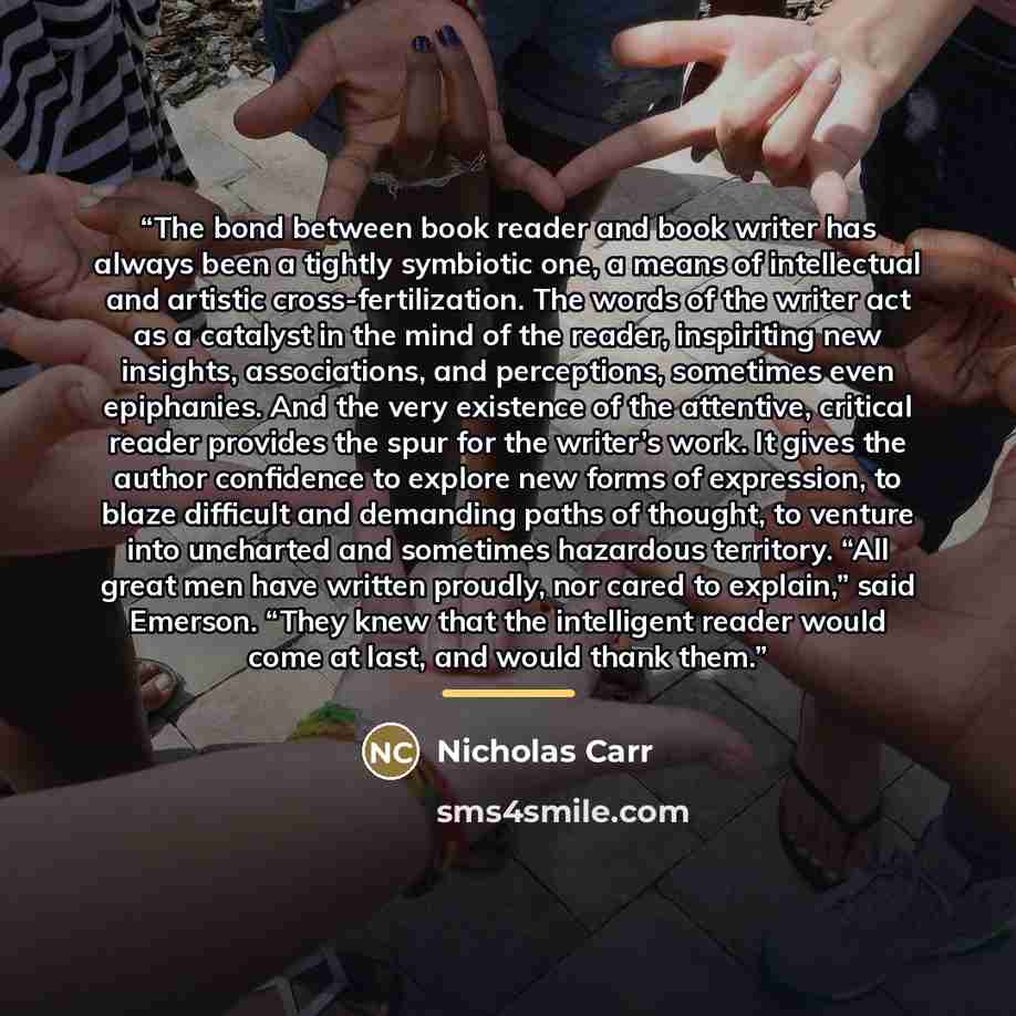 “The bond between book reader and book writer has always been a tightly symbiotic one, a means of intellectual and artistic cross-fertilization. The words of the writer act as a catalyst in the mind of the reader, inspiriting new insights, associations, and perceptions, sometimes even epiphanies…” quote by Nicholas Carr