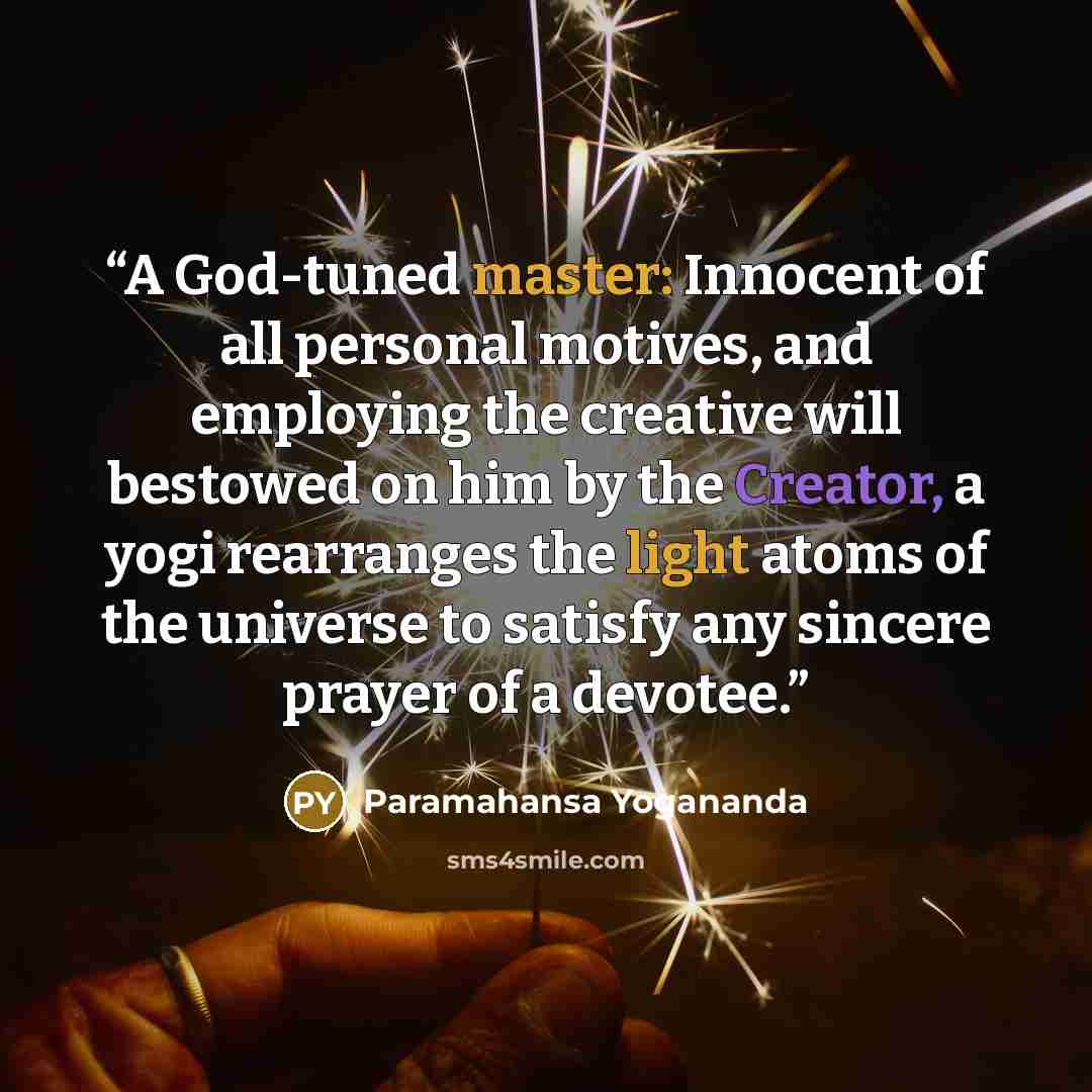 “A God-tuned master: Innocent of all personal motives, and employing the creative will bestowed on him by the Creator, a yogi rearranges the light atoms of the universe to satisfy any sincere prayer of a devotee.” quote by Paramahansa Yogananda
