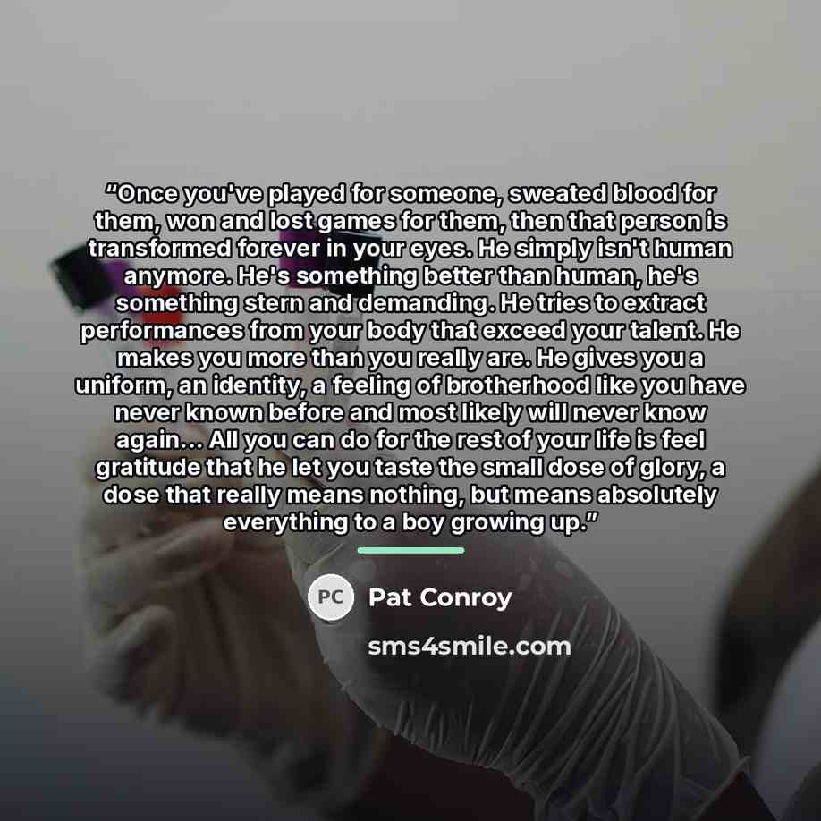 “Once you've played for someone, sweated blood for them, won and lost games for them, then that person is transformed forever in your eyes. He simply isn't human anymore. He's something better than human, he's something stern and demanding. He tries to extract performances from your body that…” quote by Pat Conroy