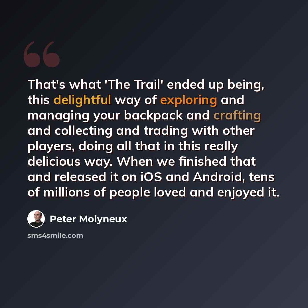 “That's what 'The Trail' ended up being, this delightful way of exploring and managing your backpack and crafting and collecting and trading with other players, doing all that in this really delicious way. When we finished that and released it on iOS and Android, tens of millions of people loved…” quote by Peter Molyneux