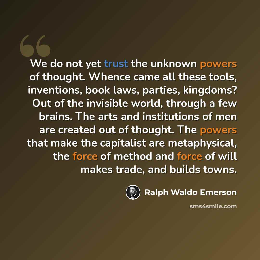 “We do not yet trust the unknown powers of thought. Whence came all these tools, inventions, book laws, parties, kingdoms? Out of the invisible world, through a few brains. The arts and institutions of men are created out of thought. The powers that make the capitalist are metaphysical, the force…” quote by Ralph Waldo Emerson