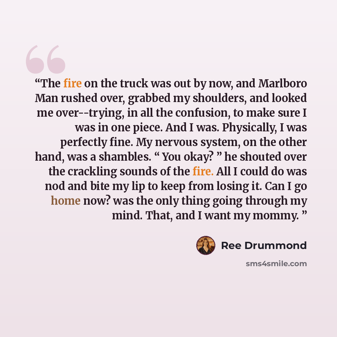 “The fire on the truck was out by now, and Marlboro Man rushed over, grabbed my shoulders, and looked me over--trying, in all the confusion, to make sure I was in one piece. And I was. Physically, I was perfectly fine. My nervous system, on the other hand, was a shambles. “ You okay? ” he shouted…” quote by Ree Drummond
