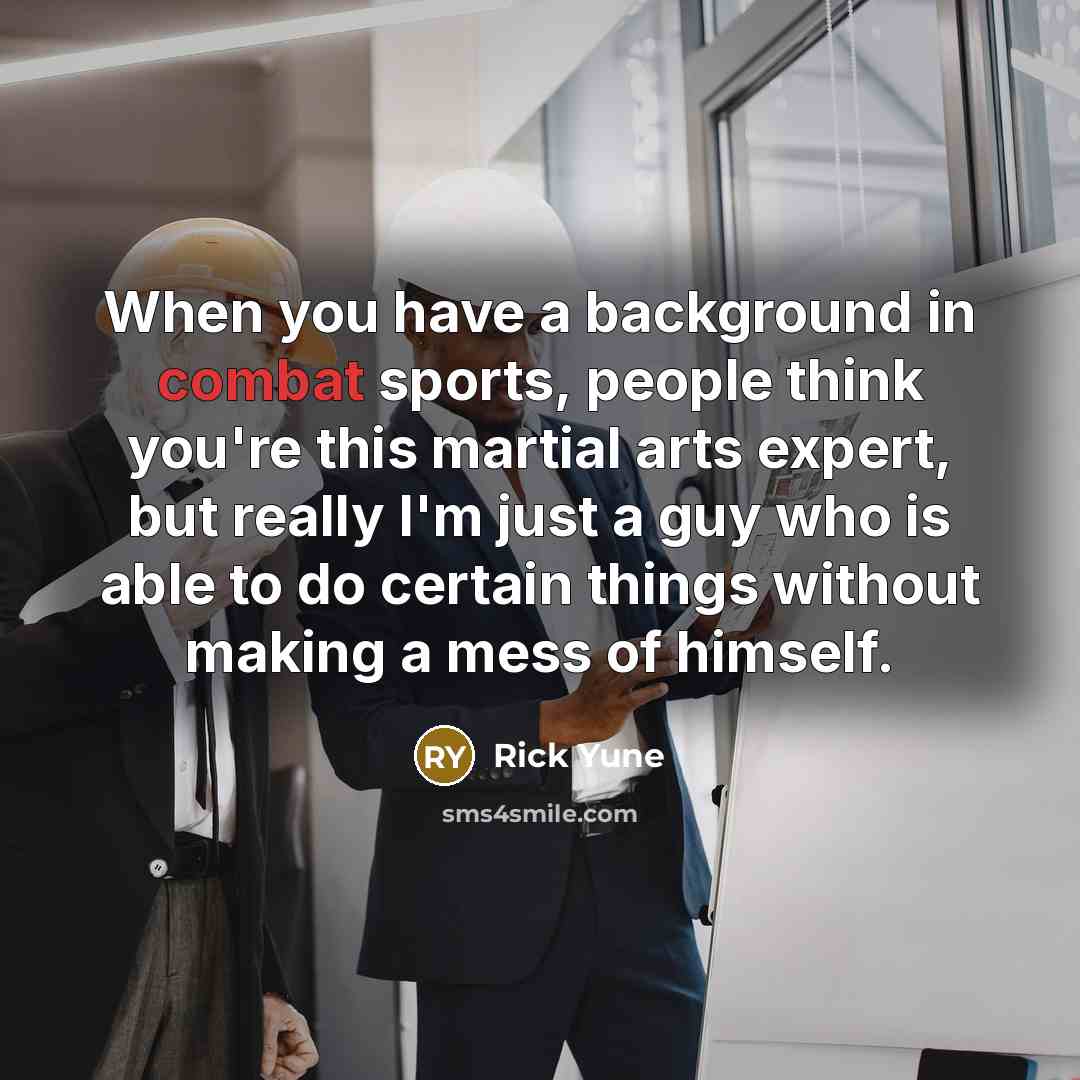 “When you have a background in combat sports, people think you're this martial arts expert, but really I'm just a guy who is able to do certain things without making a mess of himself.” quote by Rick Yune