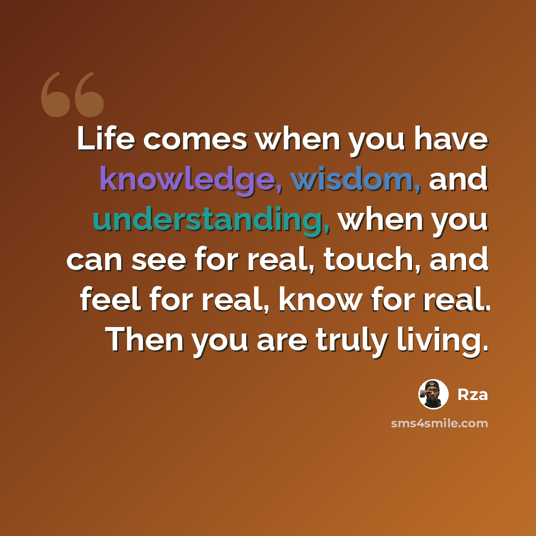 “Life comes when you have knowledge, wisdom, and understanding, when you can see for real, touch, and feel for real, know for real. Then you are truly living.” quote by RZA