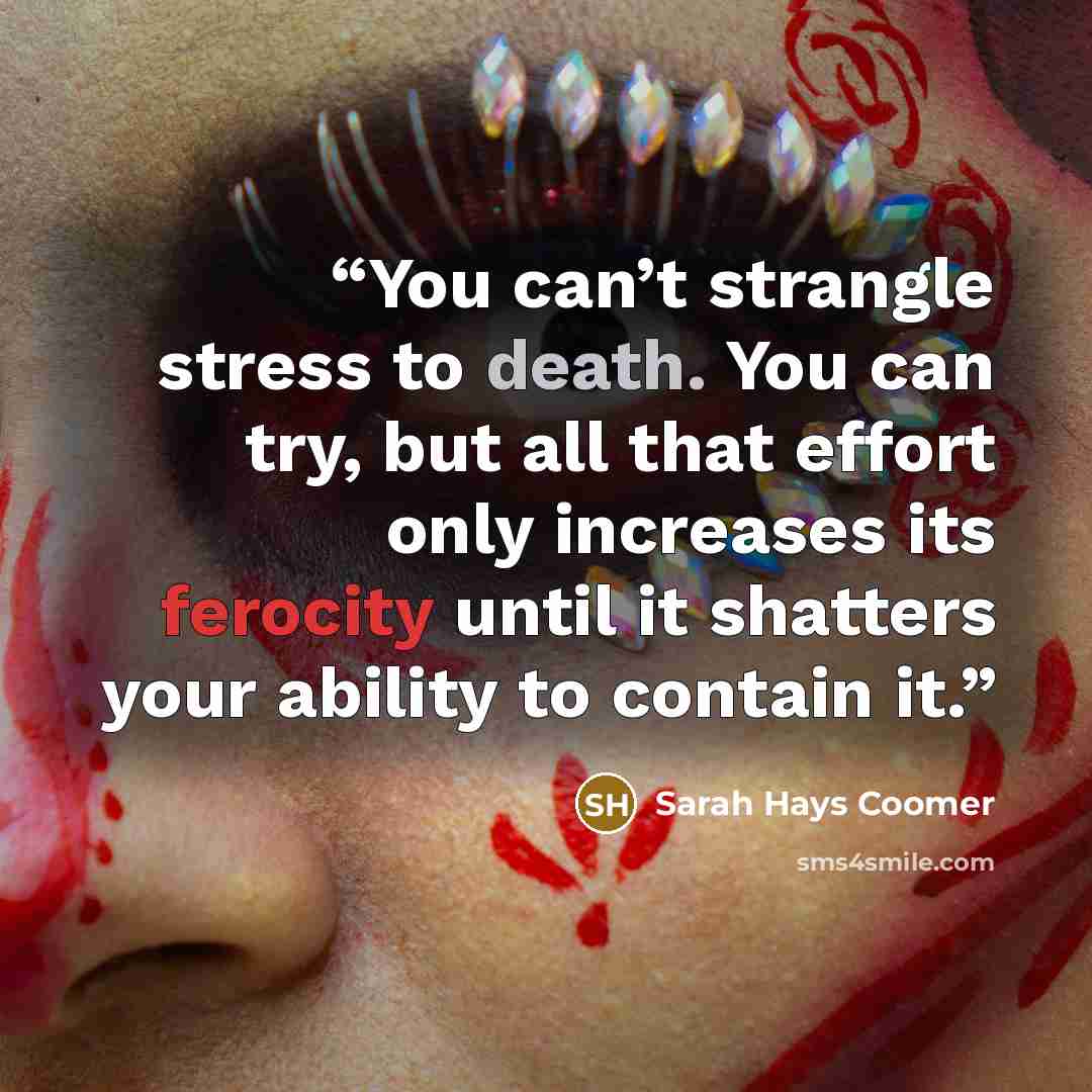 “You can’t strangle stress to death. You can try, but all that effort only increases its ferocity until it shatters your ability to contain it.” quote by Sarah Hays Coomer