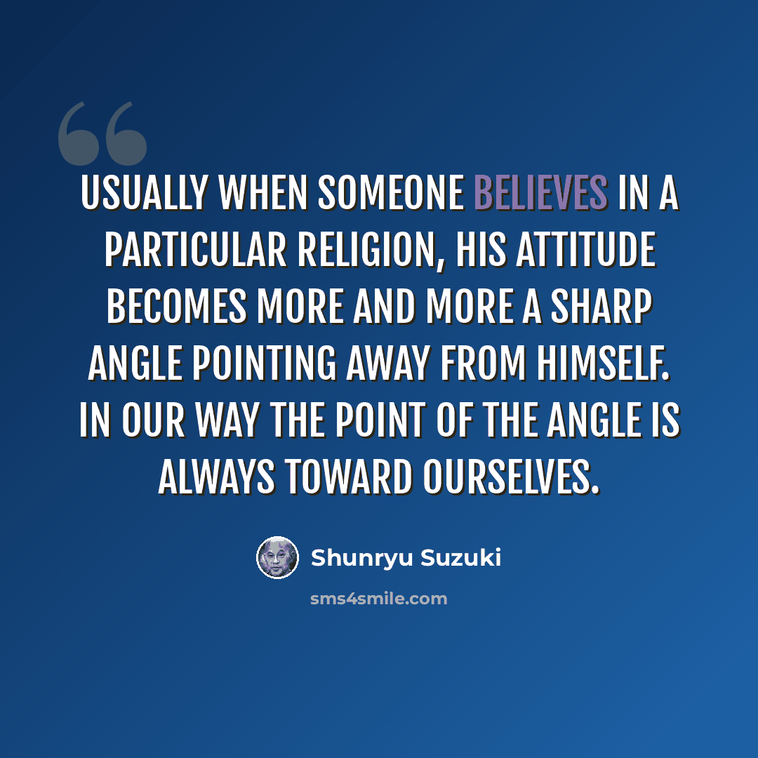 “Usually when someone believes in a particular religion, his attitude becomes more and more a sharp angle pointing away from himself. In our way the point of the angle is always toward ourselves.” quote by Shunryu Suzuki
