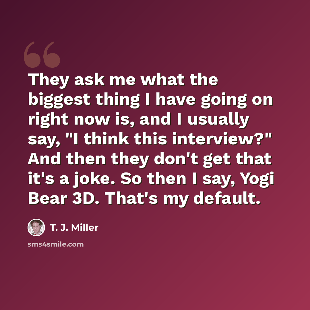 “They ask me what the biggest thing I have going on right now is, and I usually say, "I think this interview?" And then they don't get that it's a joke. So then I say, Yogi Bear 3D. That's my default.” quote by T. J. Miller