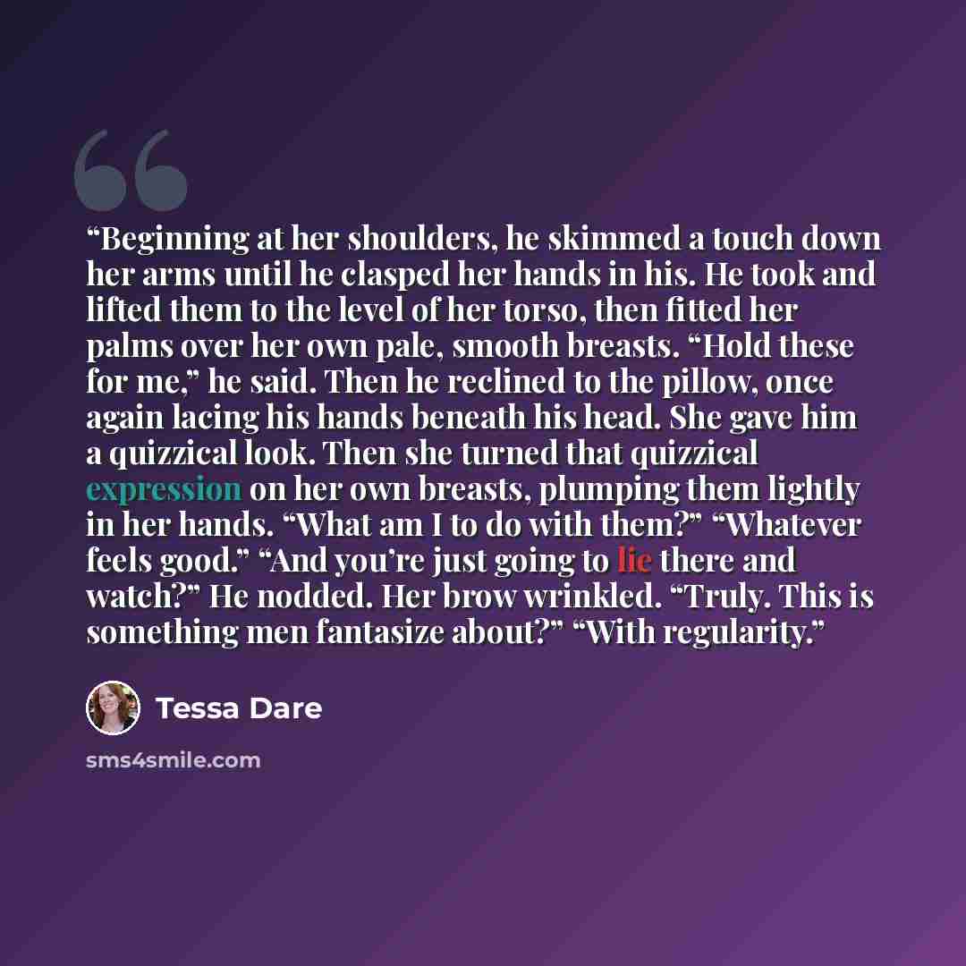 “Beginning at her shoulders, he skimmed a touch down her arms until he clasped her hands in his. He took and lifted them to the level of her torso, then fitted her palms over her own pale, smooth breasts. “Hold these for me,” he said. Then he reclined to the pillow, once again lacing his hands…” quote by Tessa Dare