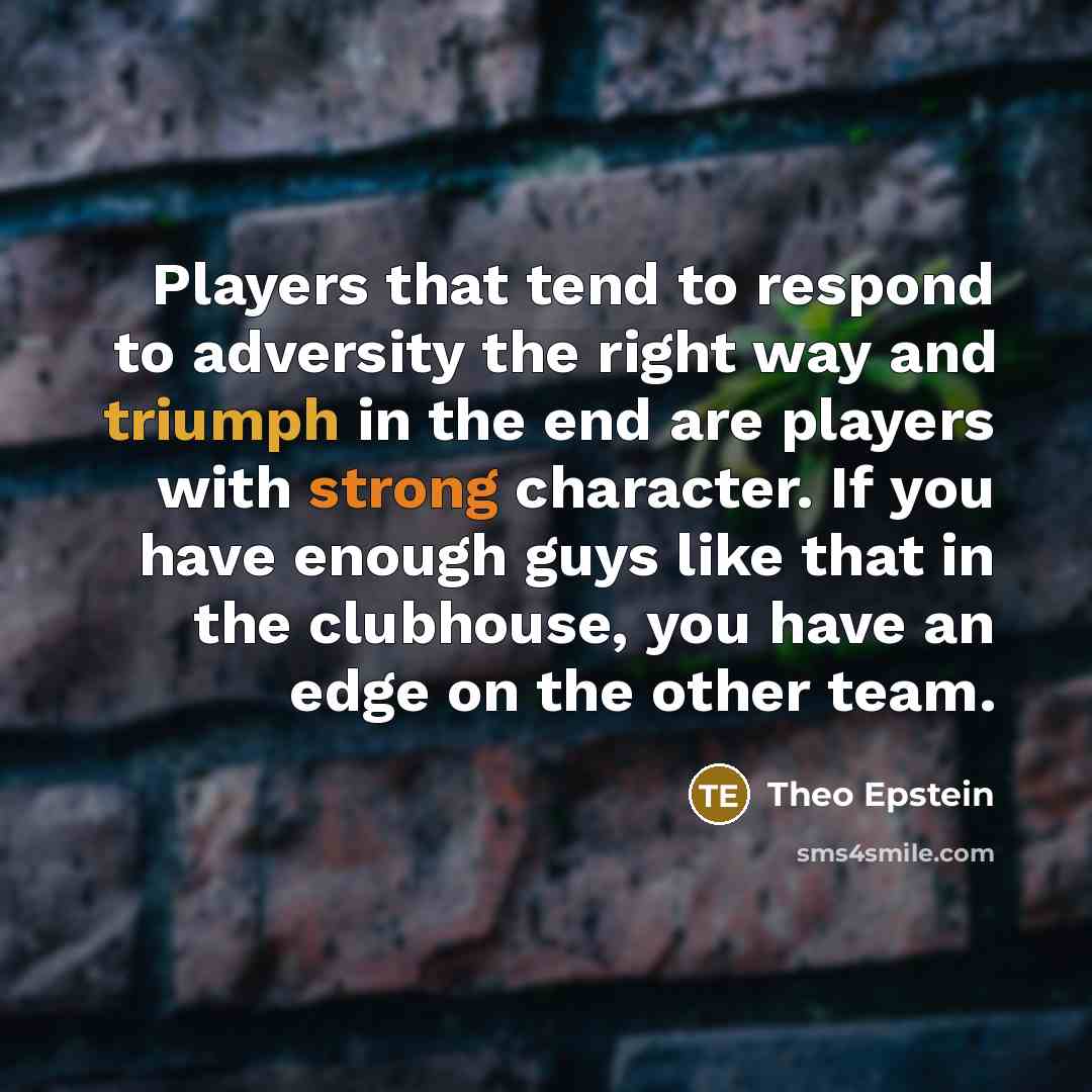 “Players that tend to respond to adversity the right way and triumph in the end are players with strong character. If you have enough guys like that in the clubhouse, you have an edge on the other team.” quote by Theo Epstein