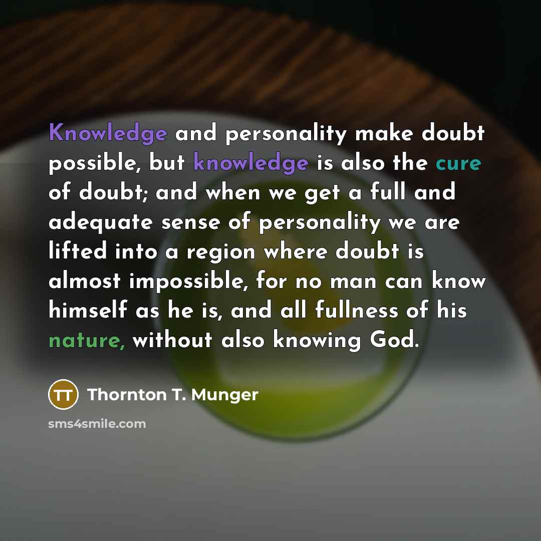 “Knowledge and personality make doubt possible, but knowledge is also the cure of doubt; and when we get a full and adequate sense of personality we are lifted into a region where doubt is almost impossible, for no man can know himself as he is, and all fullness of his nature, without also knowing…” quote by Thornton T. Munger