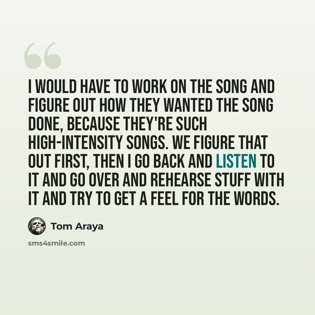 “I would have to work on the song and figure out how they wanted the song done, because they're such high-intensity songs. We figure that out first, then I go back and listen to it and go over and rehearse stuff with it and try to get a feel for the words.” quote by Tom Araya