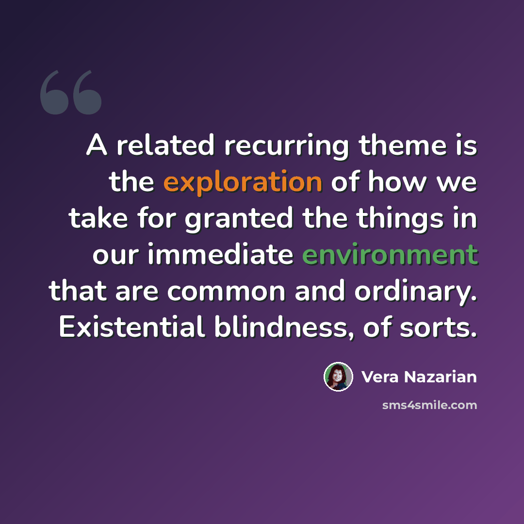 “A related recurring theme is the exploration of how we take for granted the things in our immediate environment that are common and ordinary. Existential blindness, of sorts.” quote by Vera Nazarian
