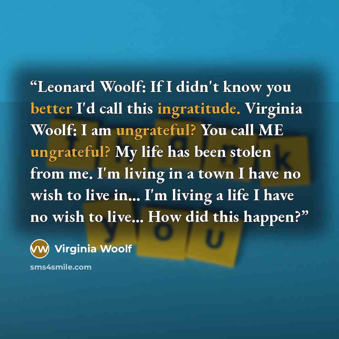“Leonard Woolf: If I didn't know you better I'd call this ingratitude. Virginia Woolf: I am ungrateful? You call ME ungrateful? My life has been stolen from me. I'm living in a town I have no wish to live in... I'm living a life I have no wish to live... How did this happen?” quote by Virginia Woolf