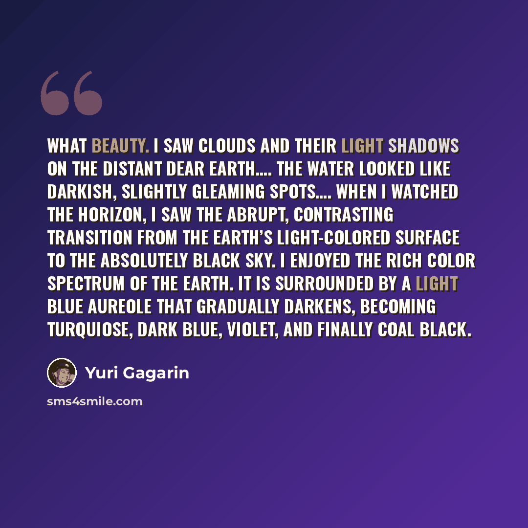 “What beauty. I saw clouds and their light shadows on the distant dear earth…. The water looked like darkish, slightly gleaming spots…. When I watched the horizon, I saw the abrupt, contrasting transition from the earth’s light-colored surface to the absolutely black sky. I enjoyed the rich color…” quote by Yuri Gagarin