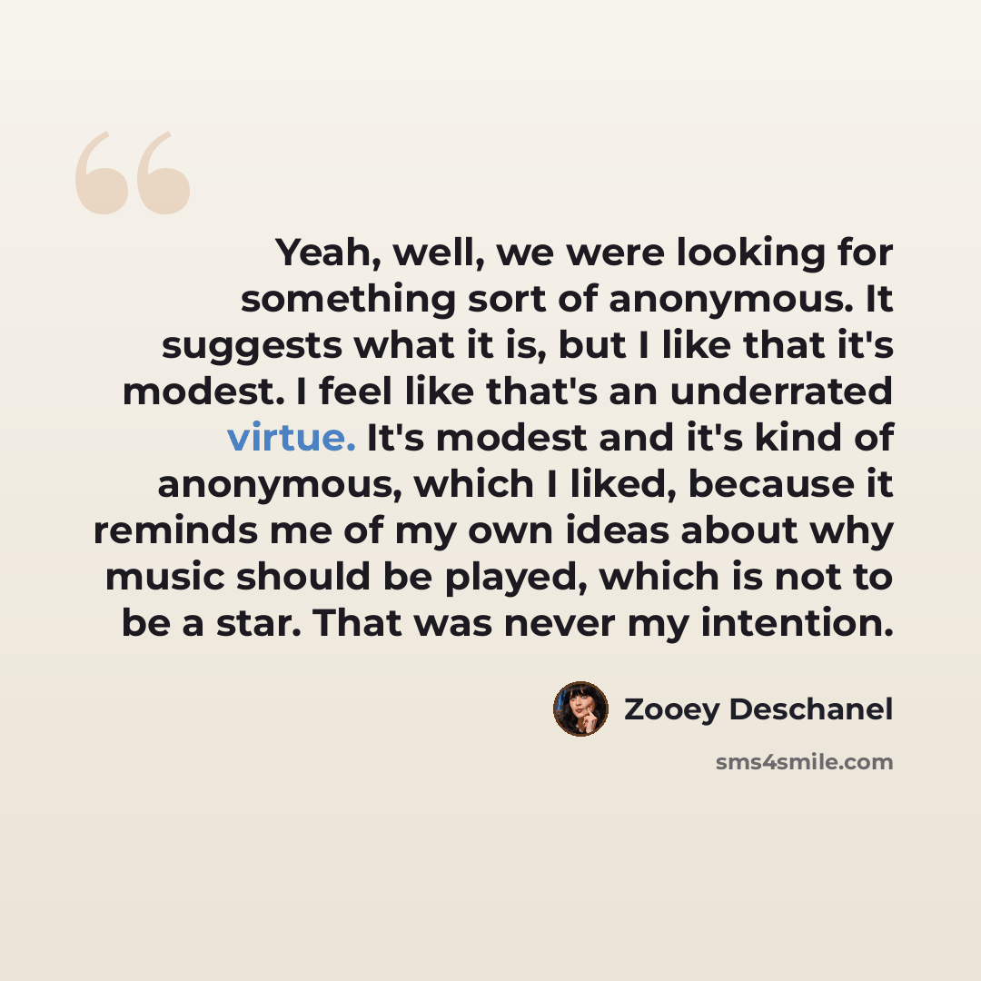 “Yeah, well, we were looking for something sort of anonymous. It suggests what it is, but I like that it's modest. I feel like that's an underrated virtue. It's modest and it's kind of anonymous, which I liked, because it reminds me of my own ideas about why music should be played, which is not to…” quote by Zooey Deschanel