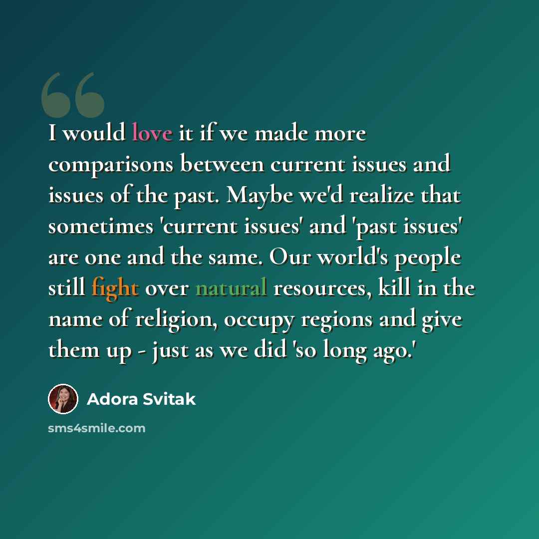 “I would love it if we made more comparisons between current issues and issues of the past. Maybe we'd realize that sometimes 'current issues' and 'past issues' are one and the same. Our world's people still fight over natural resources, kill in the name of religion, occupy regions and give them up…” quote by Adora Svitak