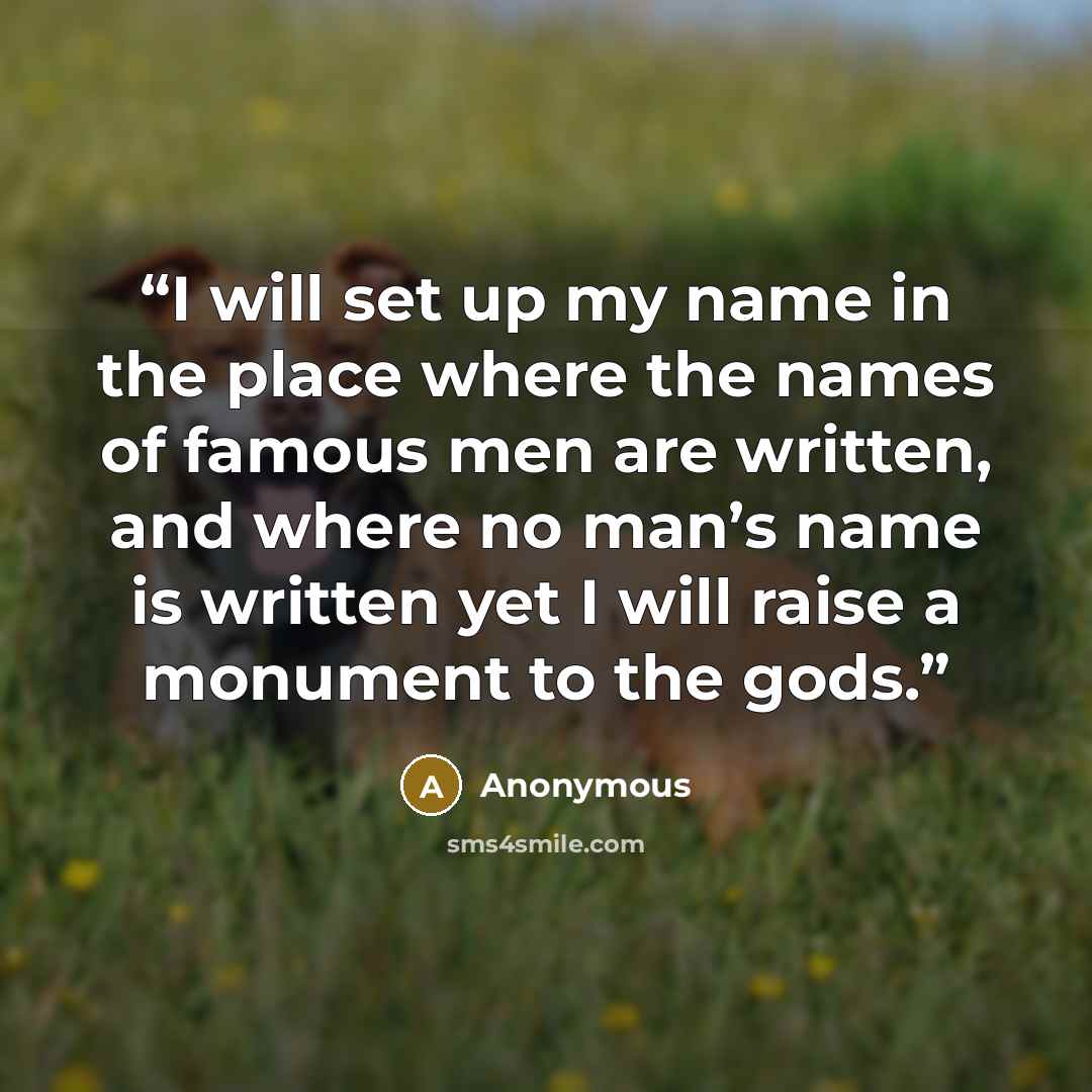 “I will set up my name in the place where the names of famous men are written, and where no man’s name is written yet I will raise a monument to the gods.” quote by Anonymous