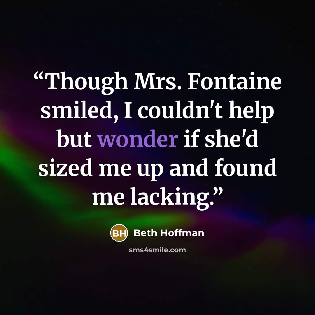 “Though Mrs. Fontaine smiled, I couldn't help but wonder if she'd sized me up and found me lacking.” quote by Beth Hoffman