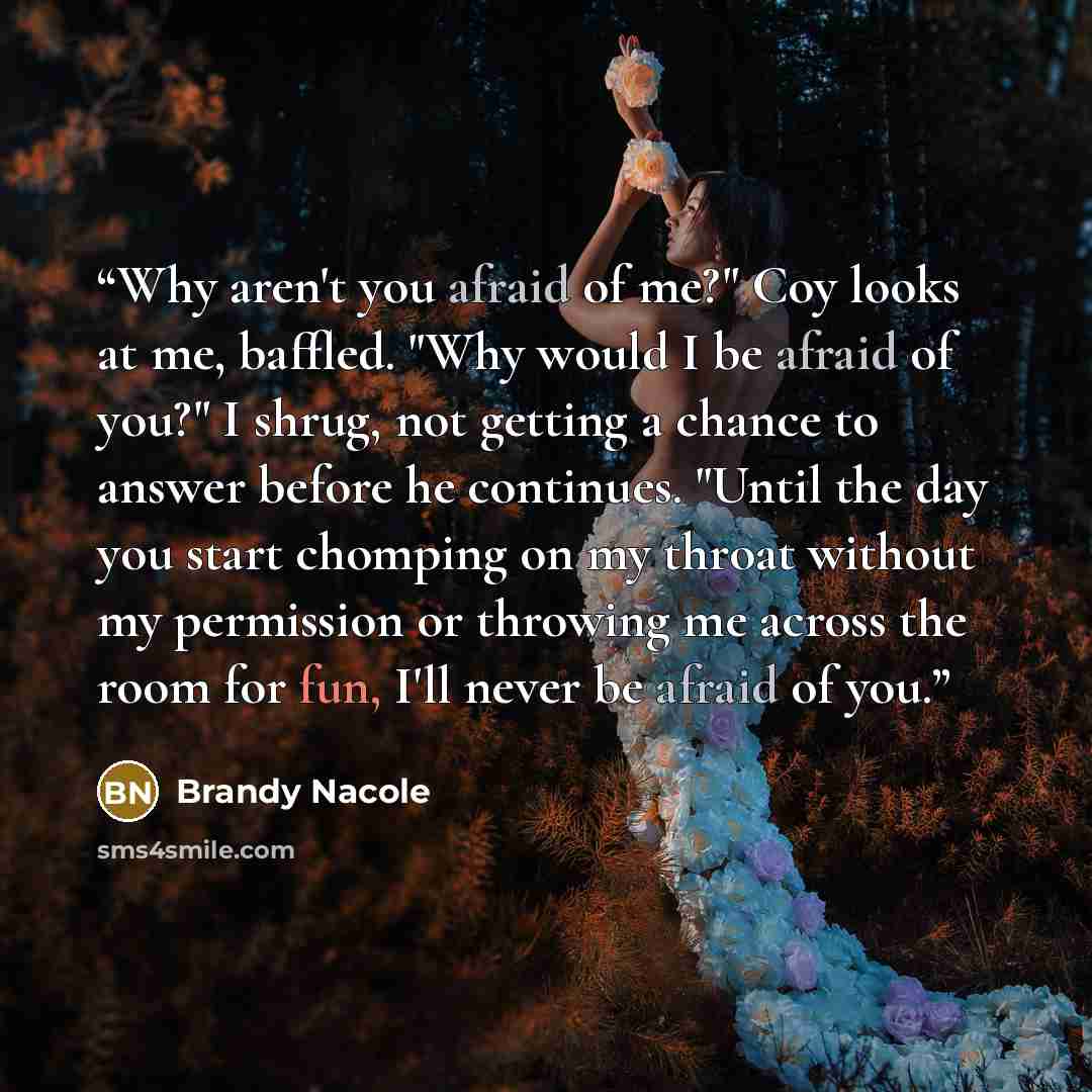 “Why aren't you afraid of me?" Coy looks at me, baffled. "Why would I be afraid of you?" I shrug, not getting a chance to answer before he continues. "Until the day you start chomping on my throat without my permission or throwing me across the room for fun, I'll never be afraid of you.” quote by Brandy Nacole