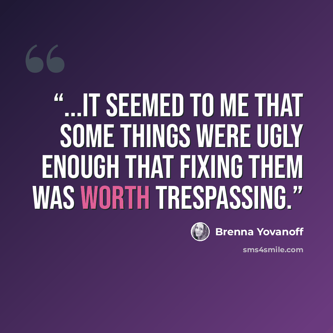 “...it seemed to me that some things were ugly enough that fixing them was worth trespassing.” quote by Brenna Yovanoff