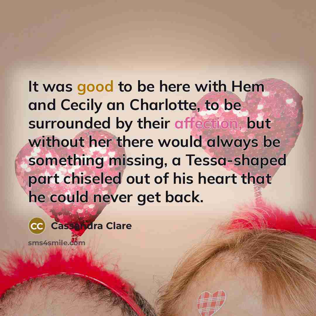 “It was good to be here with Hem and Cecily an Charlotte, to be surrounded by their affection, but without her there would always be something missing, a Tessa-shaped part chiseled out of his heart that he could never get back.” quote by Cassandra Clare