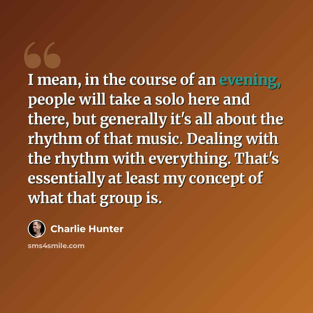 “I mean, in the course of an evening, people will take a solo here and there, but generally it's all about the rhythm of that music. Dealing with the rhythm with everything. That's essentially at least my concept of what that group is.” quote by Charlie Hunter