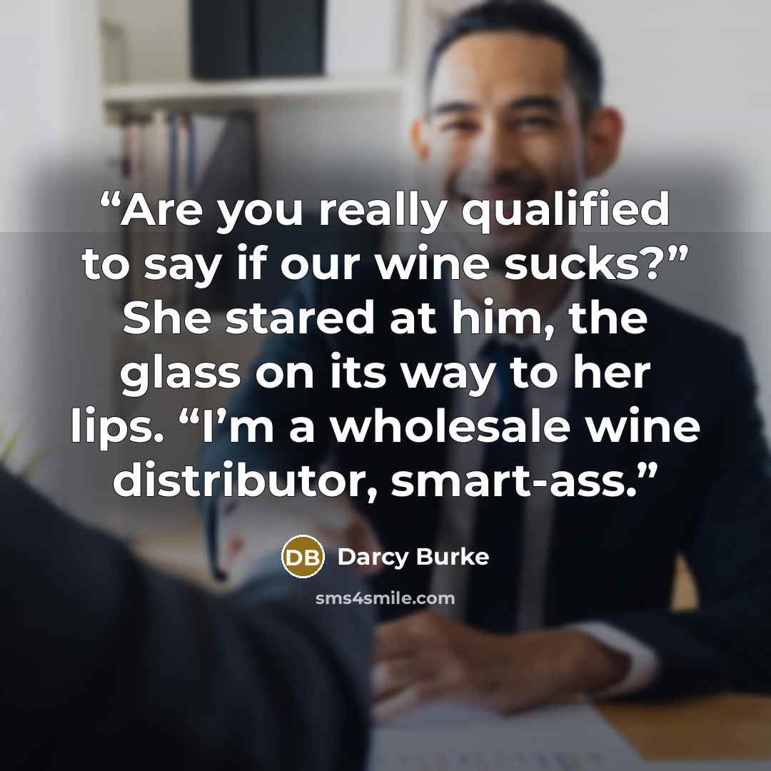 “Are you really qualified to say if our wine sucks?” She stared at him, the glass on its way to her lips. “I’m a wholesale wine distributor, smart-ass.” quote by Darcy Burke